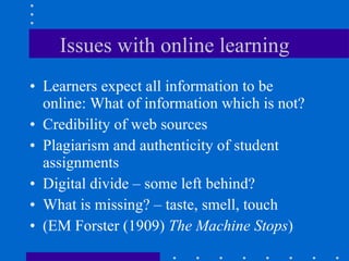 Issues with online learning Learners expect all information to be online: What of information which is not?  Credibility of web sources Plagiarism and authenticity of student assignments Digital divide – some left behind? What is missing? – taste, smell, touch (EM Forster (1909)  The Machine Stops ) 