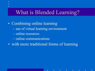 What is Blended Learning? Combining online learning use of virtual learning environment online resources online communications  with more traditional forms of learning 