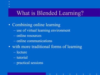 What is Blended Learning? Combining online learning use of virtual learning environment online resources online communications  with more traditional forms of learning lecture tutorial practical sessions 