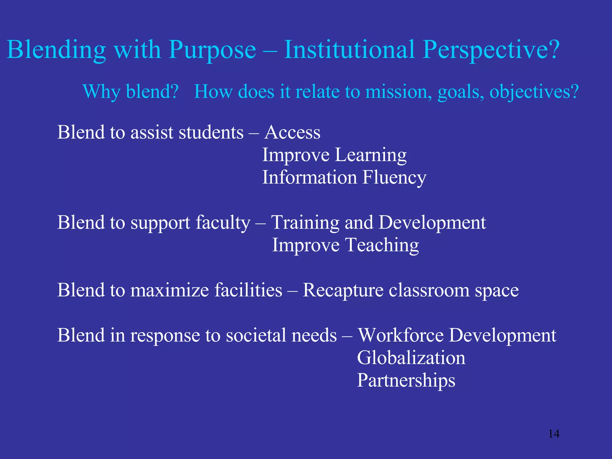 Blending with Purpose – Institutional Perspective? Why blend?  How does it relate to mission, goals, objectives? Blend to assist students – Access Improve Learning Information Fluency Blend to support faculty – Training and Development Improve Teaching Blend to maximize facilities – Recapture classroom space Blend in response to societal needs – Workforce Development Globalization Partnerships 