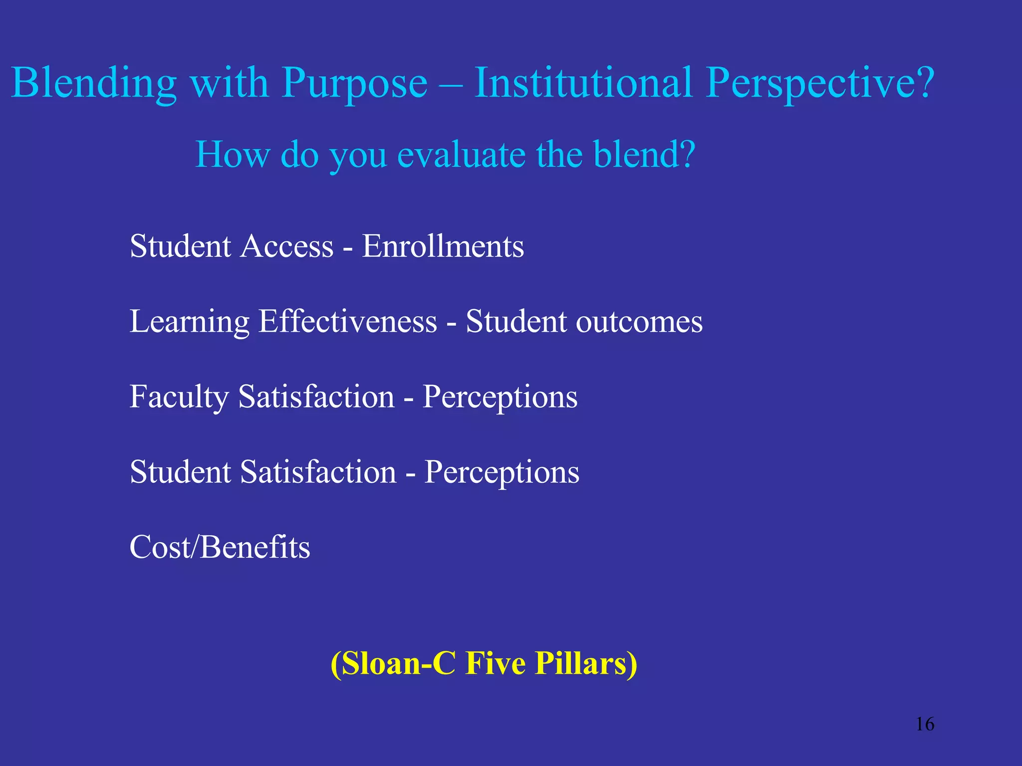 Blending with Purpose – Institutional Perspective? How do you evaluate the blend? Student Access - Enrollments  Learning Effectiveness - Student outcomes Faculty Satisfaction - Perceptions Student Satisfaction - Perceptions Cost/Benefits (Sloan-C Five Pillars) 