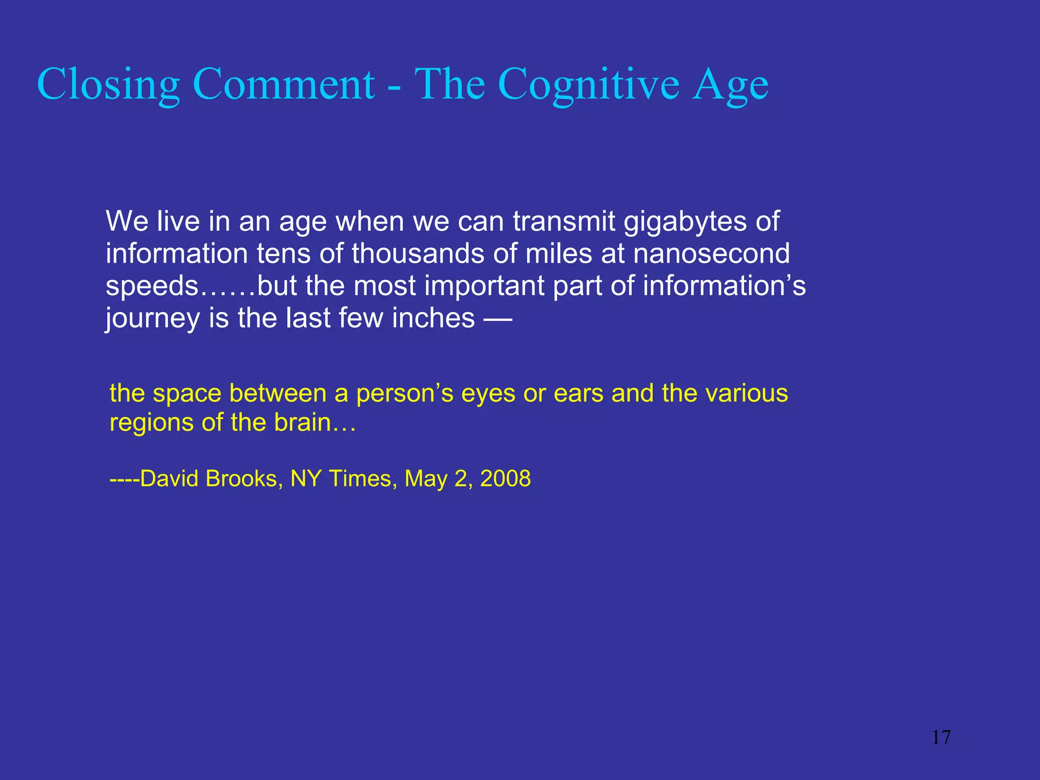 Closing Comment - The Cognitive Age We live in an age when we can transmit gigabytes of information tens of thousands of miles at nanosecond speeds……but the most important part of information’s journey is the last few inches —  the space between a person’s eyes or ears and the various  regions of the brain…  ----David Brooks, NY Times, May 2, 2008 