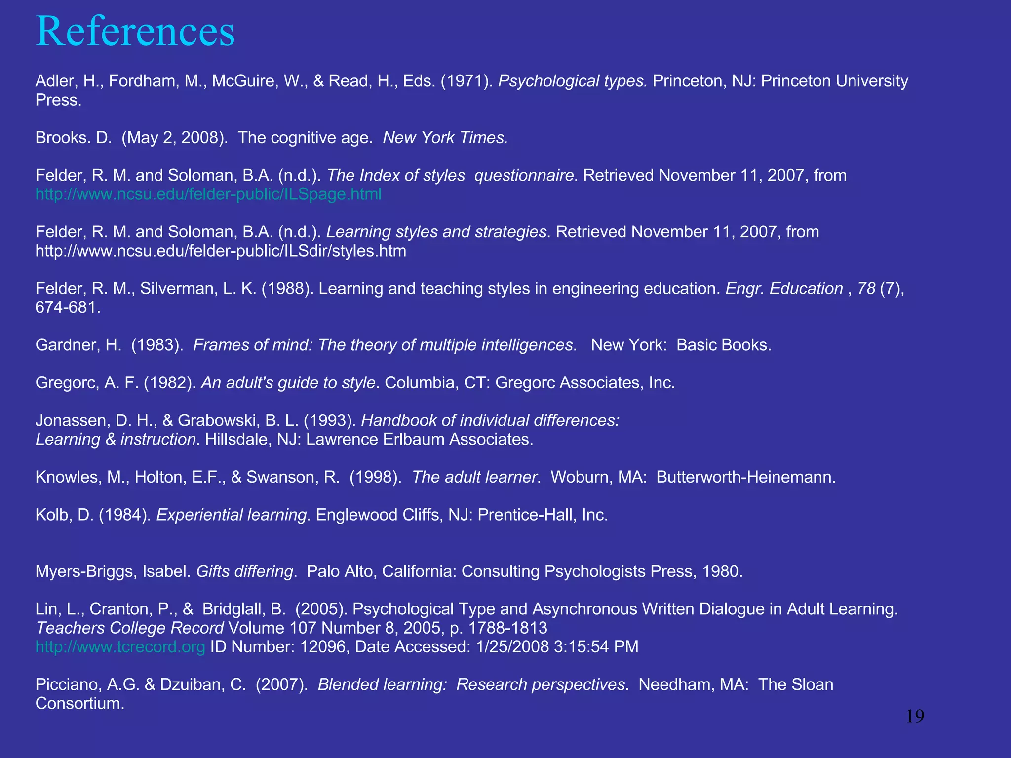 References Adler, H., Fordham, M., McGuire, W., & Read, H., Eds. (1971).  Psychological types.  Princeton, NJ: Princeton University Press.  Brooks. D.  (May 2, 2008).  The cognitive age.  New York Times.     Felder, R. M. and Soloman, B.A. (n.d.).  The Index of styles  questionnaire . Retrieved November 11, 2007, from  http://www.ncsu.edu/felder-public/ILSpage.html Felder, R. M. and Soloman, B.A. (n.d.).  Learning styles and strategies . Retrieved November 11, 2007, from  http://www.ncsu.edu/felder-public/ILSdir/styles.htm  Felder, R. M., Silverman, L. K. (1988). Learning and teaching styles in engineering education.  Engr. Education  ,  78  (7), 674-681.  Gardner, H.  (1983).  Frames of mind: The theory of multiple intelligences .  New York:  Basic Books. Gregorc, A. F. (1982).  An adult's guide to style . Columbia, CT: Gregorc Associates, Inc.  Jonassen, D. H., & Grabowski, B. L. (1993).  Handbook of individual differences:  Learning & instruction . Hillsdale, NJ: Lawrence Erlbaum Associates.  Knowles, M., Holton, E.F., & Swanson, R.  (1998).  The adult learner .  Woburn, MA:  Butterworth-Heinemann. Kolb, D. (1984).  Experiential learning . Englewood Cliffs, NJ: Prentice-Hall, Inc.  Myers-Briggs, Isabel.  Gifts differing .  Palo Alto, California: Consulting Psychologists Press, 1980. Lin, L., Cranton, P., &  Bridglall, B.  (2005). Psychological Type and Asynchronous Written Dialogue in Adult Learning. Teachers College Record  Volume 107 Number 8, 2005, p. 1788-1813 http://www.tcrecord.org  ID Number: 12096, Date Accessed: 1/25/2008 3:15:54 PM Picciano, A.G. & Dzuiban, C.  (2007).  Blended learning:  Research perspectives .  Needham, MA:  The Sloan Consortium. 