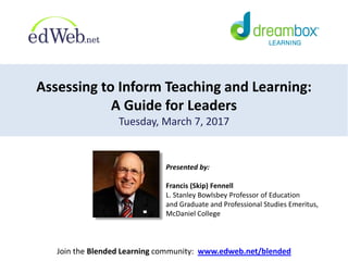 Assessing to Inform Teaching and Learning:
A Guide for Leaders
Tuesday, March 7, 2017
Join the Blended Learning community: www.edweb.net/blended
Presented by:
Francis (Skip) Fennell
L. Stanley Bowlsbey Professor of Education
and Graduate and Professional Studies Emeritus,
McDaniel College
 