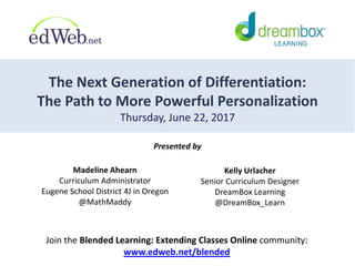 The Next Generation of Differentiation:
The Path to More Powerful Personalization
Thursday, June 22, 2017
Presented by
Join the Blended Learning: Extending Classes Online community:
www.edweb.net/blended
Kelly Urlacher
Senior Curriculum Designer
DreamBox Learning
@DreamBox_Learn
Madeline Ahearn
Curriculum Administrator
Eugene School District 4J in Oregon
@MathMaddy
 