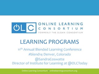 Online Learning Consortium ● onlinelearningconsortium.orgOnline Learning Consortium ● onlinelearningconsortium.org
LEARNING PROGRAMS
11th Annual Blended Learning Conference
#blend14 Denver, Colorado
@SandraCoswatte
Director of Institute for Learning at @OLCToday
 