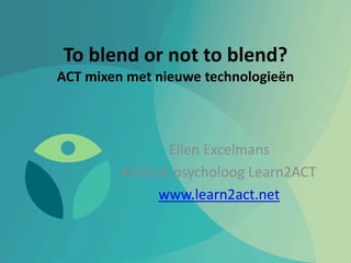 To blend or not to blend?
ACT mixen met nieuwe technologieën
Ellen Excelmans
Klinisch psycholoog Learn2ACT
www.learn2act.net
 