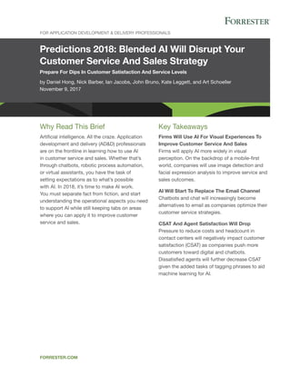 Predictions 2018: Blended AI Will Disrupt Your
Customer Service And Sales Strategy
Prepare For Dips In Customer Satisfaction And Service Levels
by Daniel Hong, Nick Barber, Ian Jacobs, John Bruno, Kate Leggett, and Art Schoeller
November 9, 2017
For Application Development & Delivery Professionals
forrester.com
Key Takeaways
Firms Will Use AI For Visual Experiences To
Improve Customer Service And Sales
Firms will apply AI more widely in visual
perception. On the backdrop of a mobile-first
world, companies will use image detection and
facial expression analysis to improve service and
sales outcomes.
AI Will Start To Replace The Email Channel
Chatbots and chat will increasingly become
alternatives to email as companies optimize their
customer service strategies.
CSAT And Agent Satisfaction Will Drop
Pressure to reduce costs and headcount in
contact centers will negatively impact customer
satisfaction (CSAT) as companies push more
customers toward digital and chatbots.
Dissatisfied agents will further decrease CSAT
given the added tasks of tagging phrases to aid
machine learning for AI.
Why Read This Brief
Artificial intelligence. All the craze. Application
development and delivery (AD&D) professionals
are on the frontline in learning how to use AI
in customer service and sales. Whether that’s
through chatbots, robotic process automation,
or virtual assistants, you have the task of
setting expectations as to what’s possible
with AI. In 2018, it’s time to make AI work.
You must separate fact from fiction, and start
understanding the operational aspects you need
to support AI while still keeping tabs on areas
where you can apply it to improve customer
service and sales.
 