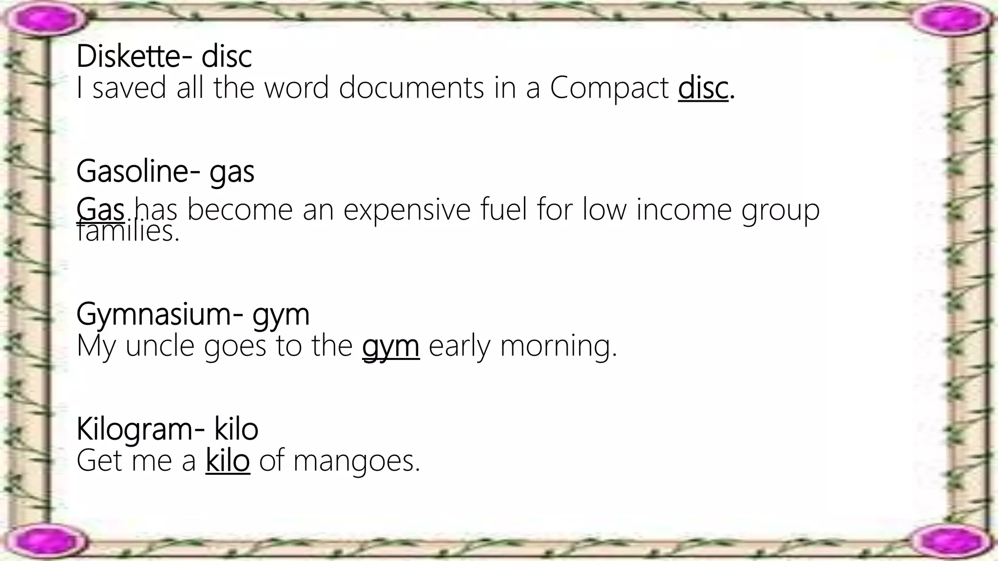 Diskette- disc
I saved all the word documents in a Compact disc.
Gasoline- gas
Gas has become an expensive fuel for low income group
families.
Gymnasium- gym
My uncle goes to the gym early morning.
Kilogram- kilo
Get me a kilo of mangoes.