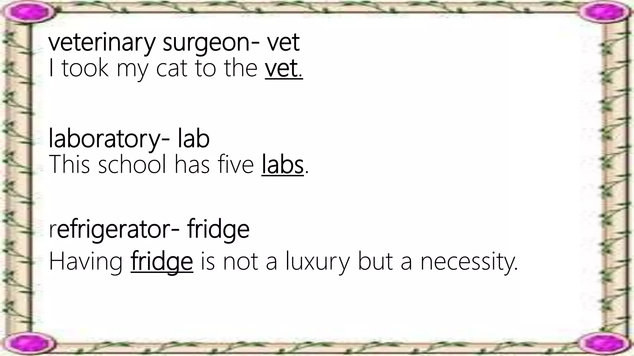 veterinary surgeon- vet
I took my cat to the vet.
laboratory- lab
This school has five labs.
refrigerator- fridge
Having fridge is not a luxury but a necessity.