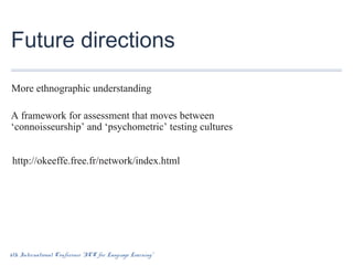 Future directions
More ethnographic understanding
A framework for assessment that moves between
‘connoisseurship’ and ‘psychometric’ testing cultures
http://okeeffe.free.fr/network/index.html

6th International Conference “ICT for Language Learning”

 