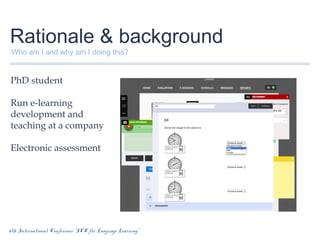 Rationale & background
Who am I and why am I doing this?

PhD student
Run e-learning
development and
teaching at a company
Electronic assessment

6th International Conference “ICT for Language Learning”

 
