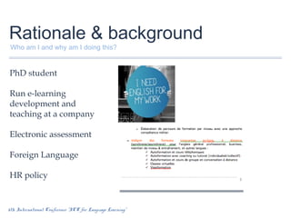 Rationale & background
Who am I and why am I doing this?

PhD student
Run e-learning
development and
teaching at a company
Electronic assessment
Foreign Language
HR policy

6th International Conference “ICT for Language Learning”

 
