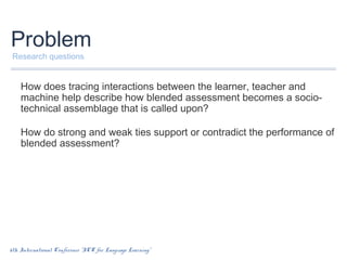 Problem
Research questions

How does tracing interactions between the learner, teacher and
machine help describe how blended assessment becomes a sociotechnical assemblage that is called upon?
How do strong and weak ties support or contradict the performance of
blended assessment?

6th International Conference “ICT for Language Learning”

 