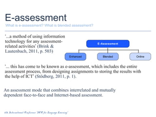 E-assessment

What is e-assessment? What is blended assessment?

‘...a method of using information
technology for any assessmentrelated activities’ (Brink &
Lautenbach, 2011, p. 503)

E-Assessment

Enhanced

Blended

Online

‘... this has come to be known as e-assessment, which includes the entire
assessment process, from designing assignments to storing the results with
the help of ICT’ (Stödberg, 2011, p. 1).
An assessment mode that combines interrelated and mutually
dependent face-to-face and Internet-based assessment.

6th International Conference “ICT for Language Learning”

 
