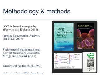 Methodology & methods
ANT-informed ethnography
(Fenwick and Richards 2011)
‘applied Conversation Analysis’
(ten Have, 2007)

Sociomaterial multidimensional
network framework Contractor,
Monge and Leonardi (2011)
Ontological Politics (Mol, 1999)
6th International Conference “ICT for Language Learning”

 