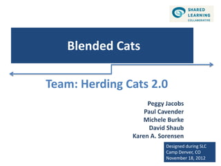 Blended Cats

Team: Herding Cats 2.0
                    Peggy Jacobs
                   Paul Cavender
                  Michele Burke
                    David Shaub
               Karen A. Sorensen
                          Designed during SLC
                          Camp Denver, CO
                          November 18, 2012
 