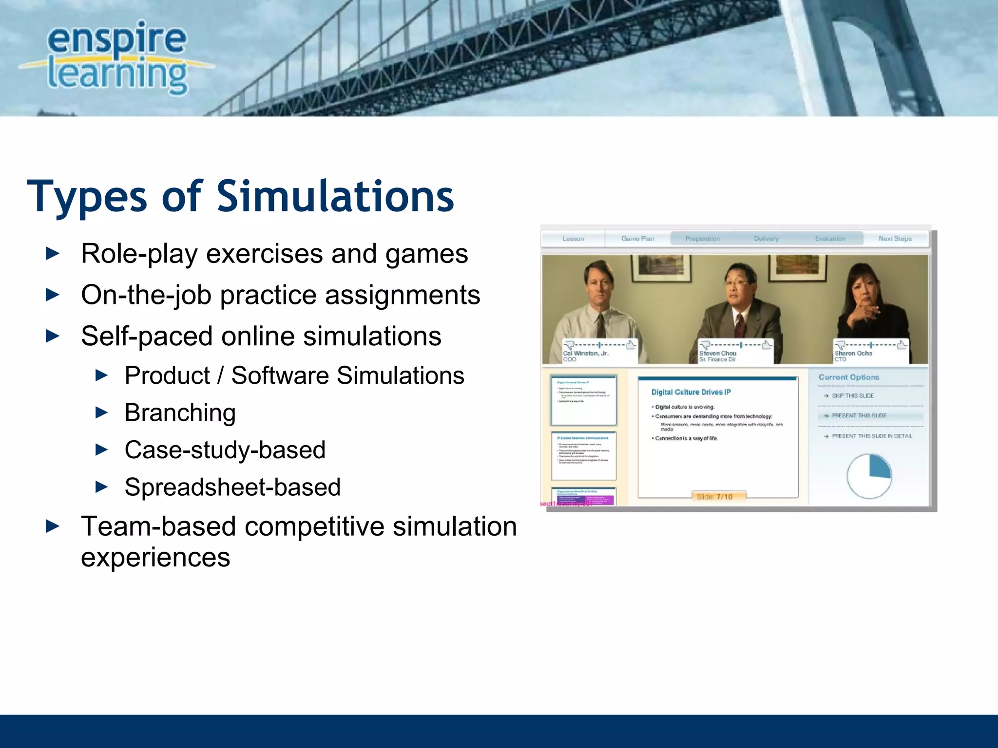 Types of Simulations Role-play exercises and games On-the-job practice assignments Self-paced online simulations  Product / Software Simulations Branching Case-study-based Spreadsheet-based Team-based competitive simulation experiences 