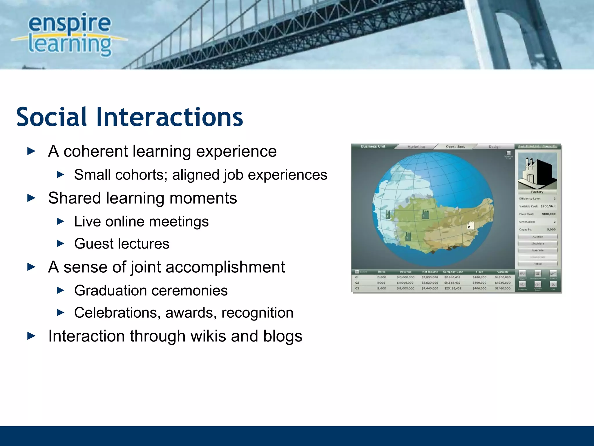 Social Interactions A coherent learning experience  Small cohorts; aligned job experiences Shared learning moments Live online meetings Guest lectures A sense of joint accomplishment Graduation ceremonies Celebrations, awards, recognition Interaction through wikis and blogs 