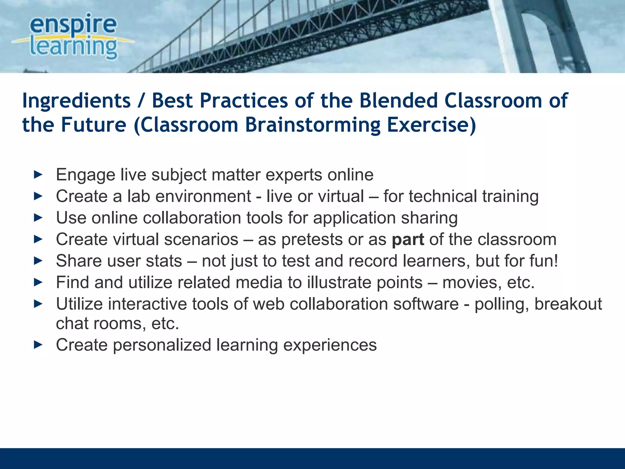 Ingredients / Best Practices of the Blended Classroom of the Future (Classroom Brainstorming Exercise) Engage live subject matter experts online Create a lab environment - live or virtual – for technical training Use online collaboration tools for application sharing  Create virtual scenarios – as pretests or as  part  of the classroom Share user stats – not just to test and record learners, but for fun! Find and utilize related media to illustrate points – movies, etc.  Utilize interactive tools of web collaboration software - polling, breakout chat rooms, etc.  Create personalized learning experiences 