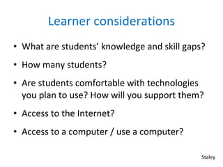 Learner considerations What are students’ knowledge and skill gaps? How many students? Are students comfortable with technologies you plan to use? How will you support them? Access to the Internet? Access to a computer / use a computer? Staley 