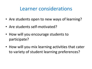 Learner considerations Are students open to new ways of learning? Are students self-motivated? How will you encourage students to participate? How will you mix learning activities that cater to variety of student learning preferences? 