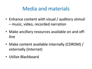 Media and materials Enhance content with visual / auditory stimuli – music, video, recorded narration Make ancillary resources available on and off-line Make content available internally (CDROM) / externally (Internet) Utilize Blackboard  
