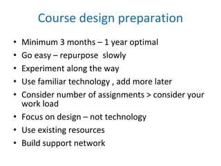Course design preparation Minimum 3 months – 1 year optimal Go easy – repurpose  slowly Experiment along the way Use familiar technology , add more later Consider number of assignments > consider your work load Focus on design – not technology Use existing resources Build support network 