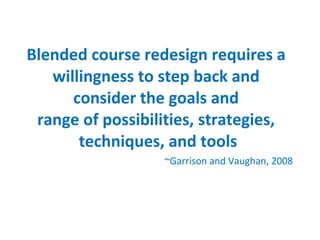 Blended course redesign requires a  willingness to step back and  consider the goals and  range of possibilities, strategies,  techniques, and tools Garrison and Vaughan, 2008 