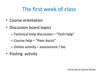 The first week of class Course orientation  Discussion board topics Technical help discussion – “Tech help” Course help – “Peer Assist” Online activity – assessment / bio  Posting  activity University of Central Florida 