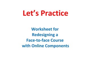 Let’s Practice Worksheet for  Redesigning a  Face-to-face Course  with Online Components 