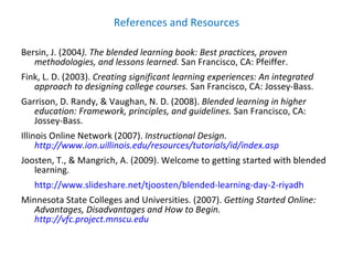 References and Resources Bersin, J. (2004 ). The blended learning book: Best practices, proven methodologies, and lessons learned.  San Francisco, CA: Pfeiffer. Fink, L. D. (2003).  Creating significant learning experiences: An integrated approach to designing college courses.  San Francisco, CA: Jossey-Bass. Garrison, D. Randy, & Vaughan, N. D. (2008).  Blended learning in higher education: Framework, principles, and guidelines.  San Francisco, CA: Jossey-Bass. Illinois Online Network (2007).  Instructional Design.  http://www.ion.uillinois.edu/resources/tutorials/id/index.asp Joosten, T., & Mangrich, A. (2009). Welcome to getting started with blended learning.  http://www.slideshare.net/tjoosten/blended-learning-day-2-riyadh Minnesota State Colleges and Universities. (2007).  Getting Started Online: Advantages, Disadvantages and How to Begin.  http://vfc.project.mnscu.edu 