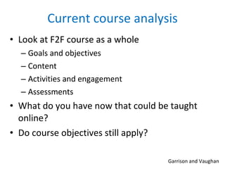 Current course analysis Look at F2F course as a whole Goals and objectives Content Activities and engagement Assessments What do you have now that could be taught online? Do course objectives still apply?  Garrison and Vaughan 