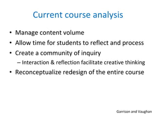 Current course analysis Manage content volume Allow time for students to reflect and process Create a community of inquiry Interaction & reflection facilitate creative thinking Reconceptualize redesign of the entire course Garrison and Vaughan 