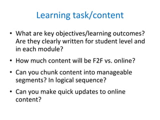 Learning task/content What are key objectives/learning outcomes? Are they clearly written for student level and in each module? How much content will be F2F vs. online? Can you chunk content into manageable segments? In logical sequence? Can you make quick updates to online content? 