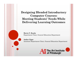 Designing Blended Introductory
      Computer Courses:
Meeting Students’ Needs While
 Delivering Learning Outcomes


 Maria F. Boada
 Department Chair, General Education Department

 Amber Epps
 Assistant Department Chair, General Education Department
 