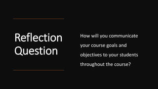 Reflection
Question
How will you communicate
your course goals and
objectives to your students
throughout the course?
 