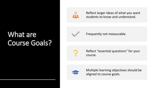 What are
Course Goals?
Reflect larger ideas of what you want
students to know and understand.
Frequently not measurable.
Reflect “essential questions” for your
course.
Multiple learning objectives should be
aligned to course goals.
 