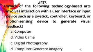 ARTS
1.Which of the following technology-based arts
involves interaction with a user interface or input
device such as a joystick, controller, keyboard, or
motion-sensing device to generate visual
feedback?
a. Computer
d. Video Game
c. Digital Photography
d. Computer-Generate Imagery
 