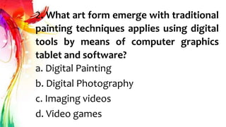 2. What art form emerge with traditional
painting techniques applies using digital
tools by means of computer graphics
tablet and software?
a. Digital Painting
b. Digital Photography
c. Imaging videos
d. Video games
 