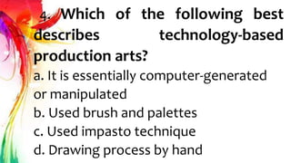 4. Which of the following best
describes technology-based
production arts?
a. It is essentially computer-generated
or manipulated
b. Used brush and palettes
c. Used impasto technique
d. Drawing process by hand
 