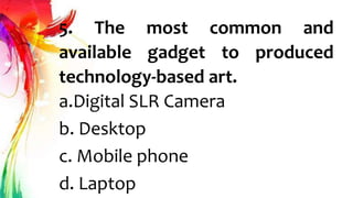 5. The most common and
available gadget to produced
technology-based art.
a.Digital SLR Camera
b. Desktop
c. Mobile phone
d. Laptop
 