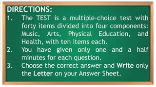 DIRECTIONS:
1. The TEST is a multiple-choice test with
forty items divided into four components:
Music, Arts, Physical Education, and
Health, with ten items each.
2. You have given only one and a half
minutes for each question.
3. Choose the correct answer and Write only
the Letter on your Answer Sheet.
 