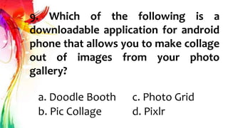 9. Which of the following is a
downloadable application for android
phone that allows you to make collage
out of images from your photo
gallery?
a. Doodle Booth c. Photo Grid
b. Pic Collage d. Pixlr
 