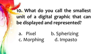 10. What do you call the smallest
unit of a digital graphic that can
be displayed and represented?
a. Pixel b. Spherizing
c. Morphing d. Impasto
 