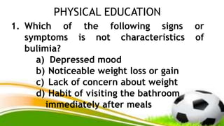 PHYSICAL EDUCATION
1. Which of the following signs or
symptoms is not characteristics of
bulimia?
a) Depressed mood
b) Noticeable weight loss or gain
c) Lack of concern about weight
d) Habit of visiting the bathroom
immediately after meals
 