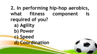 2. In performing hip-hop aerobics,
what fitness component is
required of you?
a) Agility
b) Power
c) Speed
d) Coordination
 