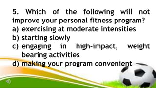 5. Which of the following will not
improve your personal fitness program?
a) exercising at moderate intensities
b) starting slowly
c) engaging in high-impact, weight
bearing activities
d) making your program convenient
 