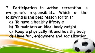 7. Participation in active recreation is
everyone’s responsibility. Which of the
following is the best reason for this?
a) To have a healthy lifestyle
b) To maintain an ideal body weight
c) Keep a physically fit and healthy body
d) Have fun, enjoyment and socialization
 