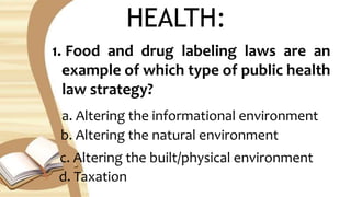 HEALTH:
1. Food and drug labeling laws are an
example of which type of public health
law strategy?
a. Altering the informational environment
b. Altering the natural environment
c. Altering the built/physical environment
d. Taxation
 